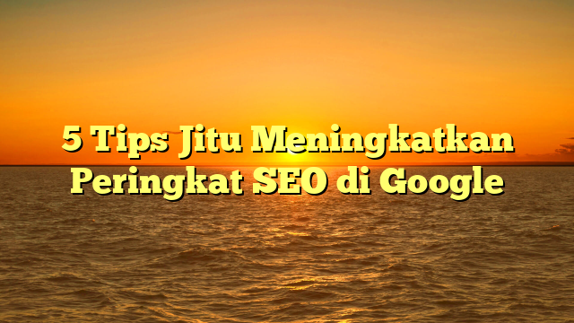 5 Tips Jitu Meningkatkan Peringkat SEO di Google