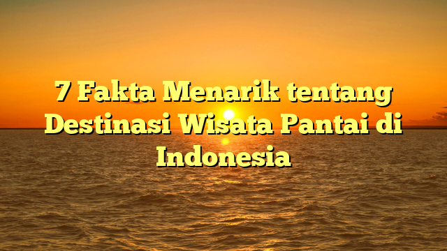 7 Fakta Menarik tentang Destinasi Wisata Pantai di Indonesia