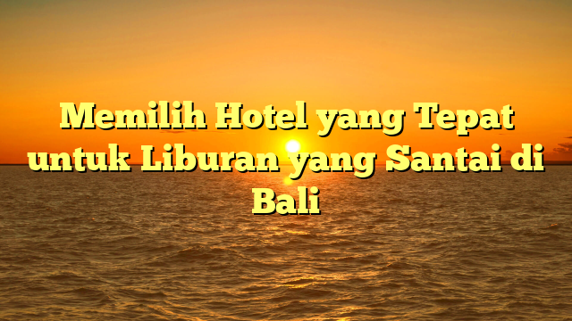 Memilih Hotel yang Tepat untuk Liburan yang Santai di Bali