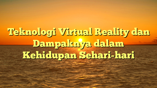 Teknologi Virtual Reality dan Dampaknya dalam Kehidupan Sehari-hari