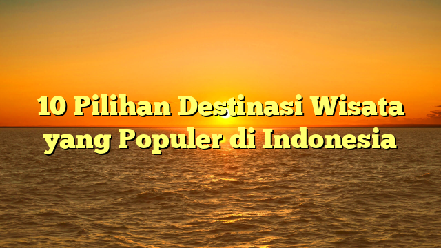 10 Pilihan Destinasi Wisata yang Populer di Indonesia