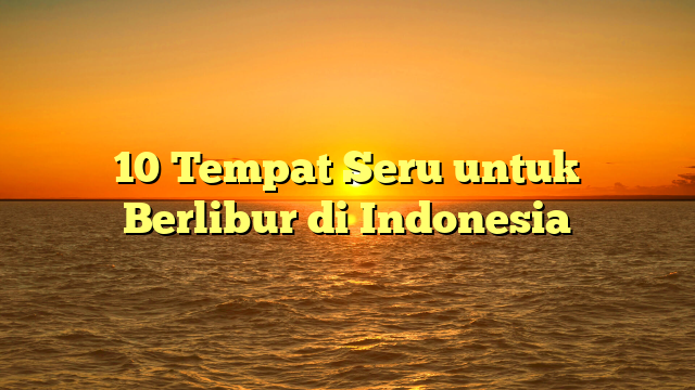 10 Tempat Seru untuk Berlibur di Indonesia