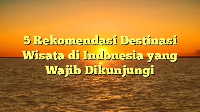 5 Rekomendasi Destinasi Wisata di Indonesia yang Wajib Dikunjungi
