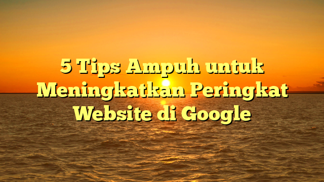 5 Tips Ampuh untuk Meningkatkan Peringkat Website di Google