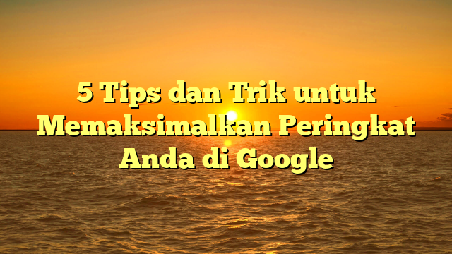 5 Tips dan Trik untuk Memaksimalkan Peringkat Anda di Google