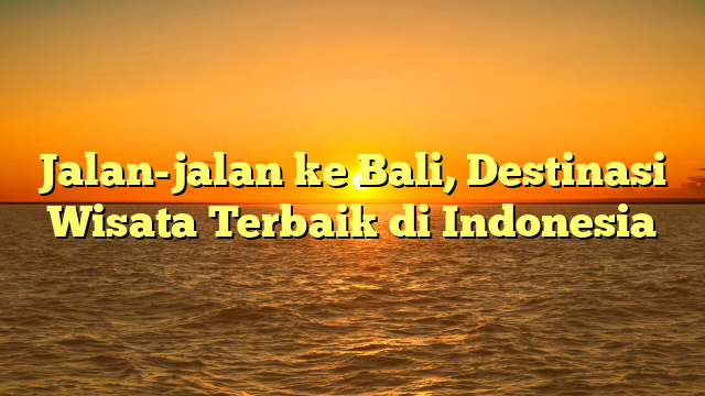 Jalan-jalan ke Bali, Destinasi Wisata Terbaik di Indonesia