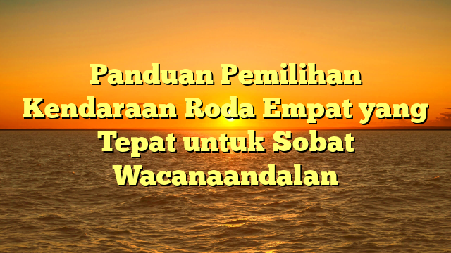 Panduan Pemilihan Kendaraan Roda Empat yang Tepat untuk Sobat Wacanaandalan