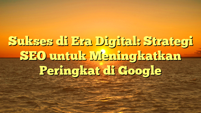 Sukses di Era Digital: Strategi SEO untuk Meningkatkan Peringkat di Google