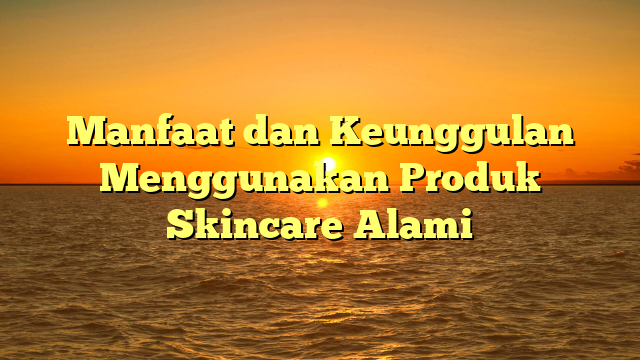 Manfaat dan Keunggulan Menggunakan Produk Skincare Alami