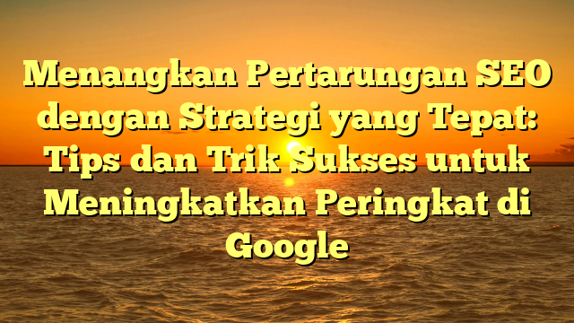 Menangkan Pertarungan SEO dengan Strategi yang Tepat: Tips dan Trik Sukses untuk Meningkatkan Peringkat di Google